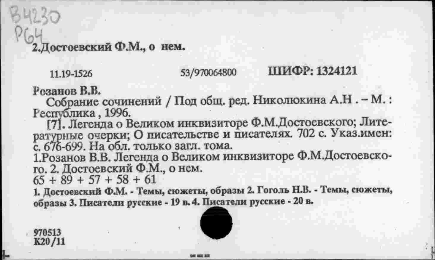 ﻿Ячуо
РЬЧ_
2.Достоевский Ф.М., о нем.
11.19-1526
53/970064800 ШИФР: 1324121
Розанов В.В.
Собрание сочинений / Под общ. ред. Николюкина А.Н . - М.: Республика, 1996.
[7]. Легенда о Великом инквизиторе Ф.М.Достоевского; Литературные очерки; О писательстве и писателях. 702 с. Указ.имен: с. 676-699. На обл. только загл. тома.
1.Розанов В.В. Легенда о Великом инквизиторе Ф.М.Досгоевско-го. 2. Достоевский Ф.М., о нем.
65 + 89 + 57 + 58 + 61
1. Достоевский Ф.М. - Темы, сюжеты, образы 2. Гоголь Н.В. - Темы, сюжеты, образы 3. Писатели русские -19 в. 4. Писатели русские - 20 в.
970513
К20/11